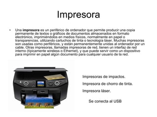Impresora Una  impresora  es un periférico de ordenador que permite producir una copia permanente de textos o gráficos de documentos almacenados en formato electrónico, imprimiéndolos en medios físicos, normalmente en papel o transparencias, utilizando cartuchos de tinta o tecnología láser. Muchas impresoras son usadas como periféricos, y están permanentemente unidas al ordenador por un cable. Otras impresoras, llamadas impresoras de red, tienen un interfaz de red interno (típicamente wireless o Ethernet), y que puede servir como un dispositivo para imprimir en papel algún documento para cualquier usuario de la red. Impresoras de impactos. Impresora de chorro de tinta. Impresora láser. Se conecta al USB  