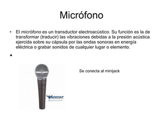 Micrófono El  micrófono  es un transductor electroacústico. Su función es la de transformar (traducir) las vibraciones debidas a la presión acústica ejercida sobre su cápsula por las ondas sonoras en energía eléctrica o grabar sonidos de cualquier lugar o elemento. Se conecta al minijack 