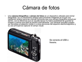 Cámara de fotos Una  cámara fotográfica  o  cámara de fotos  es un dispositivo utilizado para tomar fotografías. Es un mecanismo antiguo para proyectar imágenes en el que una habitación entera hacía las mismas funciones que una cámara fotográfica actual por dentro, con la diferencia que en aquella época no había posibilidad de guardar la imagen a menos que ésta se trazara manualmente. Las cámaras actuales pueden ser sensibles al espectro visible o a otras porciones del espectro electromagnético y su uso principal es capturar el campo visual. Se conecta al USB o firewire. 