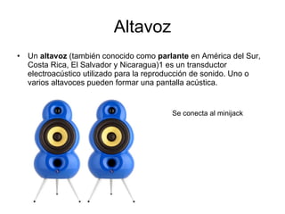 Altavoz Un  altavoz  (también conocido como  parlante  en América del Sur, Costa Rica, El Salvador y Nicaragua)1 es un transductor electroacústico utilizado para la reproducción de sonido. Uno o varios altavoces pueden formar una pantalla acústica. Se conecta al minijack 