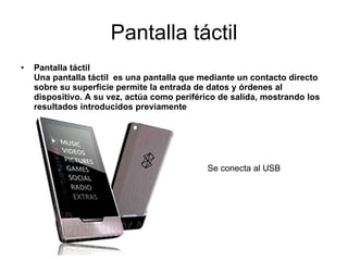 Pantalla táctil Pantalla táctil   Una pantalla táctil  es una pantalla que mediante un contacto directo sobre su superficie permite la entrada de datos y órdenes al dispositivo. A su vez, actúa como periférico de salida, mostrando los resultados introducidos previamente Se conecta al USB 