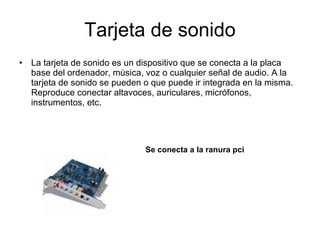 Tarjeta de sonido La tarjeta de sonido es un dispositivo que se conecta a la placa base del ordenador, música, voz o cualquier señal de audio. A la tarjeta de sonido se pueden o que puede ir integrada en la misma. Reproduce conectar altavoces, auriculares, micrófonos, instrumentos, etc. Se conecta a la ranura pci 