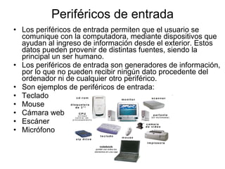 Periféricos de entrada Los periféricos de entrada permiten que el usuario se comunique con la computadora, mediante dispositivos que ayudan al ingreso de información desde el exterior. Estos datos pueden provenir de distintas fuentes, siendo la principal un ser humano. Los periféricos de entrada son generadores de información, por lo que no pueden recibir ningún dato procedente del ordenador ni de cualquier otro periférico. Son ejemplos de periféricos de entrada: Teclado  Mouse  Cámara web  Escáner  Micrófono  