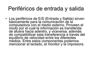 Periféricos de entrada y salida Los periféricos de E/S (Entrada y Salida) sirven básicamente para la comunicación de la computadora con el medio externo. Proveen el modo por el cual la información es transferida de afuera hacia adentro, y viceversa, además de compatibilizar esta transferencia a través del equilibrio de velocidad entre los diferentes medios. Entre estos componentes podemos mencionar el teclado, el monitor y la impresora. 
