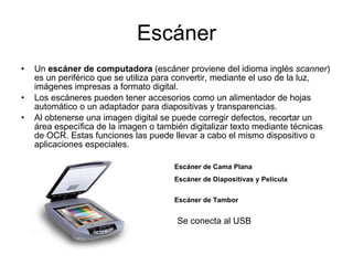 Escáner Un  escáner de computadora  (escáner proviene del idioma inglés  scanner ) es un periférico que se utiliza para convertir, mediante el uso de la luz, imágenes impresas a formato digital. Los escáneres pueden tener accesorios como un alimentador de hojas automático o un adaptador para diapositivas y transparencias. Al obtenerse una imagen digital se puede corregir defectos, recortar un área específica de la imagen o también digitalizar texto mediante técnicas de OCR. Estas funciones las puede llevar a cabo el mismo dispositivo o aplicaciones especiales. Escáner de Cama Plana   Escáner de Diapositivas y Película Escáner de Tambor   Se conecta al USB 