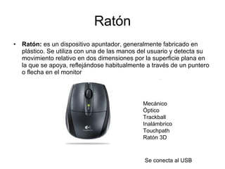 Ratón Ratón:  es un dispositivo apuntador, generalmente fabricado en plástico. Se utiliza con una de las manos del usuario y detecta su movimiento relativo en dos dimensiones por la superficie plana en la que se apoya, reflejándose habitualmente a través de un puntero o flecha en el monitor  Se conecta al USB Mecánico  Óptico  Trackball  Inalámbrico  Touchpath  Ratón 3D    