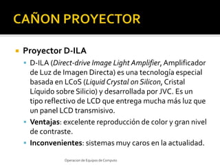 CAÑON PROYECTORProyector D-ILA D-ILA (Direct-drive Image Light Amplifier, Amplificador de Luz de Imagen Directa) es una tecnología especial basada en LCoS (LiquidCrystalonSilicon, Cristal Líquido sobre Silicio) y desarrollada por JVC. Es un tipo reflectivo de LCD que entrega mucha más luz que un panel LCD transmisivo.Ventajas: excelente reproducción de color y gran nivel de contraste.Inconvenientes: sistemas muy caros en la actualidad.Operacion de Equipos de Computo