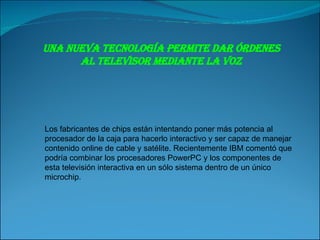 Una nueva tecnología permite dar órdenes al televisor mediante la voz Los fabricantes de chips están intentando poner más potencia al procesador de la caja para hacerlo interactivo y ser capaz de manejar contenido online de cable y satélite. Recientemente IBM comentó que podría combinar los procesadores PowerPC y los componentes de esta televisión interactiva en un sólo sistema dentro de un único microchip. 