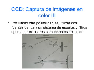 CCD: Captura de imágenes en
            color III
• Por último otra posibilidad es utilizar dos
  fuentes de luz y un sistema de espejos y filtros
  que separen los tres componentes del color.
 