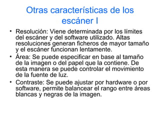Otras características de los
              escáner I
• Resolución: Viene determinada por los límites
  del escáner y del software utilizado. Altas
  resoluciones generan ficheros de mayor tamaño
  y el escáner funcionan lentamente.
• Área: Se puede especificar en base al tamaño
  de la imagen o del papel que la contiene. De
  esta manera se puede controlar el movimiento
  de la fuente de luz.
• Contraste: Se puede ajustar por hardware o por
  software, permite balancear el rango entre áreas
  blancas y negras de la imagen.
 