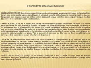 5. DISPOSITIVOS MEMORIA SECUNDARIAS


DISCOS MAGNETICOS: Los discos magnéticos son los sistemas de almacenamiento que en la actualidad
tienen más importancia, ya que constituyen el principal soporte utilizado como memoria masiva. A pesar
de que son más costosos que las cintas, son de acceso directo, y con ellos se consiguen tiempos medios
de acceso mucho menores que con las cintas.

CINTAS MAGNETICAS: Es el medio más barato para almacenar grandes cantidades de datos. Las cintas
están formadas por una sustancia plástica recubierta de material imanable, por su aspecto, recuerdan a
las empleadas para la reproducción del sonido. Las cintas magnéticas se basan en los mismos principios
que los discos magnéticos. La lectura y grabación se efectúa haciendo pasar la cinta por unas cabezas
lectoras/grabadoras. Usualmente se lee simultáneamente el contenido de varias pistas requiriéndose un
elemento lector/grabador por pista. Por lo general el conjunto de bits que se leen simultáneamente
corresponde a un carácter con un bit adicional de paridad.

CD- ROM: La información se almacena en un disco compacto o "compact disc" (CD) en forma digital, de
modo semejante a los de audio. Sobre una capa de plástico se graban, con un haz de láser, los agujeros o
marcas que posteriormente detectará la unidad lectora (los CD creados de forma masiva se hacen a partir
de un molde con los datos de un disco maestro). La lectura se produce, y en su caso grabación, mediante
técnicas ópticas, con un láser de baja potencia, que garantiza que no va a sufrir ningún daño. Gracias a la
precisión de esta técnica, es posible disponer grandes cantidades de información en un espacio muy
reducido.

 VIDEO DISCO VERSATIL (DVD): Es un sistema semejante a los CD-ROM, usando láser de distinta
frecuencia, da lugar a densidades grabación más elevadas, incluso por una misma cara se pueden tener
tres capas de grabación
 