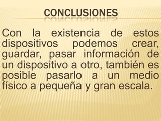 CONCLUSIONES
Con la existencia de estos
dispositivos podemos crear,
guardar, pasar información de
un dispositivo a otro, también es
posible pasarlo a un medio
físico a pequeña y gran escala.
 