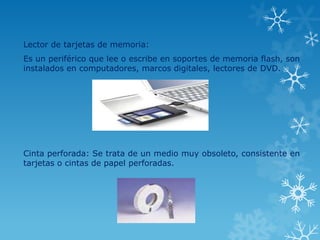 Lector de tarjetas de memoria:
Es un periférico que lee o escribe en soportes de memoria flash, son
instalados en computadores, marcos digitales, lectores de DVD.




Cinta perforada: Se trata de un medio muy obsoleto, consistente en
tarjetas o cintas de papel perforadas.
 