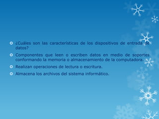  ¿Cuáles son las características de los dispositivos de entrada de
  datos?
 Componentes que leen o escriben datos en medio de soportes
  conformando la memoria o almacenamiento de la computadora.
 Realizan operaciones de lectura o escritura.
 Almacena los archivos del sistema informático.
 