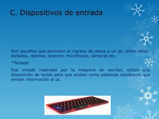 C. Dispositivos de entrada




Son aquellos que permiten el ingreso de datos a un pc, entre estos:
teclados, ratones, scanner, micrófonos, cámaras etc.
*Teclado:
Fue creado inspirado por la maquina de escribir, utiliza una
disposición de teclas para que actúen como palancas mecánicas que
envían información al pc.
 