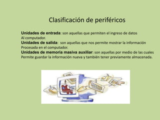 Clasificación de periféricos
Unidades de entrada: son aquellas que permiten el ingreso de datos
Al computador.
Unidades de salida: son aquellas que nos permite mostrar la información
Procesada en el computador.
Unidades de memoria masiva auxiliar: son aquellas por medio de las cuales
Permite guardar la información nueva y también tener previamente almacenada.
 
