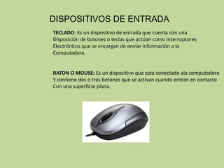 DISPOSITIVOS DE ENTRADA
TECLADO: Es un dispositivo de entrada que cuenta con una
Disposición de botones o teclas que actúan como interruptores
Electrónicos que se encargan de enviar información a la
Computadora.


RATON O MOUSE: Es un dispositivo que esta conectado ala computadora
Y contiene dos o tres botones que se activan cuando entran en contacto
Con una superficie plana.
 