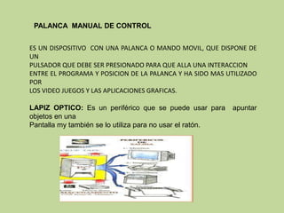 PALANCA MANUAL DE CONTROL


ES UN DISPOSITIVO CON UNA PALANCA O MANDO MOVIL, QUE DISPONE DE
UN
PULSADOR QUE DEBE SER PRESIONADO PARA QUE ALLA UNA INTERACCION
ENTRE EL PROGRAMA Y POSICION DE LA PALANCA Y HA SIDO MAS UTILIZADO
POR
LOS VIDEO JUEGOS Y LAS APLICACIONES GRAFICAS.

LAPIZ OPTICO: Es un periférico que se puede usar para      apuntar
objetos en una
Pantalla my también se lo utiliza para no usar el ratón.
 
