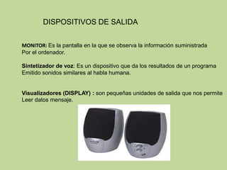 DISPOSITIVOS DE SALIDA


MONITOR: Es la pantalla en la que se observa la información suministrada
Por el ordenador.

Sintetizador de voz: Es un dispositivo que da los resultados de un programa
Emitido sonidos similares al habla humana.


Visualizadores (DISPLAY) : son pequeñas unidades de salida que nos permite
Leer datos mensaje.
 