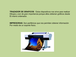 TRAZADOR DE GRAFICOS: Estos dispositivos nos sirve para realizar
Dibujos y son de gran importancia porque ellos obtienen gráficos desde
El mismo ordenador.


IMPRESORAS: Son periféricos que nos permiten obtener información
Por medio de un soporte físico.
 