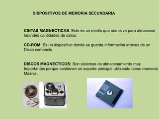 DISPOSITIVOS DE MEMORIA SECUNDARIA



CINTAS MAGNECTICAS: Este es un medio que nos sirve para almacenar
Grandes cantidades de datos.

CD-ROM: Es un dispositivo donde se guarda información atreves de un
Disco compacto.


DISCOS MAGNECTICOS: Son sistemas de almacenamiento muy
Importantes porque contienen un soporte principal utilizando como memoria
Masiva.
 