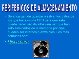 • Se encargan de guardar o salvar los datos de
  los que hace uso la CPU para que ésta
  pueda hacer uso de ellos una vez que han
  sido eliminados de la memoria principal,
  pueden ser internos o extraíbles. Los más
  comunes son:
• Disco duro
 