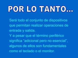 Será todo el conjunto de dispositivos
que permitan realizar operaciones de
entrada y salida.
Y a pesar que el término periférico
significa “adicional pero no esencial”,
algunos de ellos son fundamentales
como el teclado o el monitor.
 