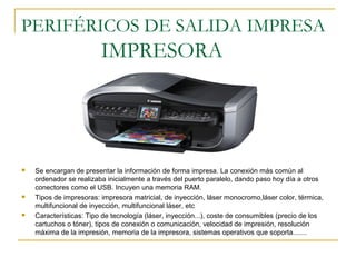PERIFÉRICOS DE SALIDA IMPRESA
IMPRESORA
 Se encargan de presentar la información de forma impresa. La conexión más común al
ordenador se realizaba inicialmente a través del puerto paralelo, dando paso hoy día a otros
conectores como el USB. Incuyen una memoria RAM.
 Tipos de impresoras: impresora matricial, de inyección, láser monocromo,láser color, térmica,
multifuncional de inyección, multifuncional láser, etc
 Características: Tipo de tecnología (láser, inyección...), coste de consumibles (precio de los
cartuchos o tóner), tipos de conexión o comunicación, velocidad de impresión, resolución
máxima de la impresión, memoria de la impresora, sistemas operativos que soporta.......
 