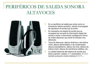 PERIFÉRICOS DE SALIDA SONORA
ALTAVOCES
 Es un periférico de salida que actúa como un
transductor electro-acústico, siendo el encargado
de reproducir el sonido que se emite.
 Es necesaria una tarjeta de sonido que se
encargará de convertir la información digital del
sonido a emitir a información analógica en forma
de ondas eléctricas que serán la entrada a los
altavoces.
 Tipos de altavoces: altavoz dinámico o de bobina
móvil, altavoz electrostático o de condensador,
altavoz piezoeléctrico, altavoz de cinta, altavoz de
bobina móvil, altavoz de membrana metálica, etc .
 La calidad depende del sistema de sonido que
éstos soporten: estéreo, 2.1 (subwoofer), 3.1, 5.1
(sonido surround o home cinema), 6.1,7.1....
 