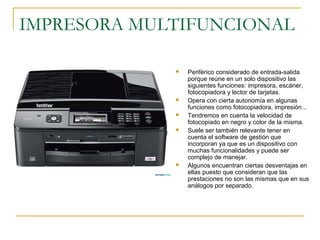 IMPRESORA MULTIFUNCIONAL
 Periférico considerado de entrada-salida
porque reúne en un solo dispositivo las
siguientes funciones: impresora, escáner,
fotocopiadora y lector de tarjetas.
 Opera con cierta autonomía en algunas
funciones como fotocopiadora, impresión...
 Tendremos en cuenta la velocidad de
fotocopiado en negro y color de la misma.
 Suele ser también relevante tener en
cuenta el software de gestión que
incorporan ya que es un dispositivo con
muchas funcionalidades y puede ser
complejo de manejar.
 Algunos encuentran ciertas desventajas en
ellas puesto que consideran que las
prestaciones no son las mismas que en sus
análogos por separado.
 