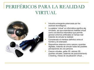 PERIFÉRICOS PARA LA REALIDAD
VIRTUAL
 Industria emergente potenciada por los
avances tecnológicos.
 La palabra “virtual” en informática significa alg
simulado, asi que entendemos realidad virtual
como una técnica informática que permite
generar entornos artificiales en tiempo real
tratando de simular la realidad.
 Considerado el interface definitivo entre el
hombre y el ordenador.
 Dispositivos externos como cascos o guantes
digitales, tratando de simular todas las posibles
percepciones de una persona.
 Cascos virtuales, gafas 3D, ratones 3D,
guantes virtuales, sistemas de posicionamiento
o tracking, mesas de visualización virtual....
 