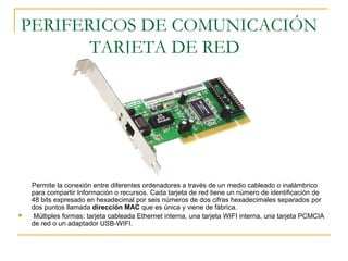 PERIFERICOS DE COMUNICACIÓN
TARJETA DE RED
Permite la conexión entre diferentes ordenadores a través de un medio cableado o inalámbrico
para compartir Información o recursos. Cada tarjeta de red tiene un número de identificación de
48 bits expresado en hexadecimal por seis números de dos cifras hexadecimales separados por
dos puntos llamada dirección MAC que es única y viene de fábrica.
 Múltiples formas: tarjeta cableada Ethernet interna, una tarjeta WIFI interna, una tarjeta PCMCIA
de red o un adaptador USB-WIFI.
 