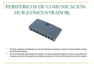 PERIFÉRICOS DE COMUNICACIÓN
HUB (CONCENTRADOR)
 Permite canalizar el cableado de una red local para ampliarla y repetir la misma señal a través
de diferentes puertos.
 El funcionamiento está basado en repetir un mismo paquete de datos en todos sus puertos de
manera que todos los equipos conectados accedan a la misma información y al mismo tiempo.
 