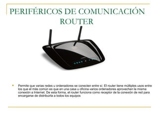 PERIFÉRICOS DE COMUNICACIÓN
ROUTER
 Permite que varias redes u ordenadores se conecten entre sí. El router tiene múltiples usos entre
los que el más común es que en una casa u oficina varios ordenadores aprovechen la misma
conexión a Internet. De esta forma, el router funciona como receptor de la conexión de red para
encargarse de distribuirla a todos los equipos
 