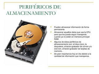 PERIFÉRICOS DE
ALMACENAMIENTO
 Pueden almacenar información de forma
permanente.
 Almacenar aquellos datos que usa la CPU
para que los pueda seguir manejando
cuando ya no estén en memoria principal
RAM.
 Algunos de éstos periféricos de
almacenamiento son: el disco duro, la
disquetera, el lector-grabador de cd-rom y/o
dvd-rom, el lector-grabador de tarjetas de
memoria...
 De gran importancia hoy en día debido a la
cantidad de información que manejamos.
 