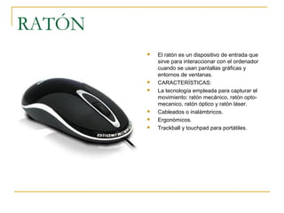 RATÓN
 El ratón es un dispositivo de entrada que
sirve para interaccionar con el ordenador
cuando se usan pantallas gráficas y
entornos de ventanas.
 CARACTERÍSTICAS:
 La tecnología empleada para capturar el
movimiento: ratón mecánico, ratón opto-
mecanico, ratón óptico y ratón láser.
 Cableados o inalámbricos.
 Ergonómicos.
 Trackball y touchpad para portátiles.
 