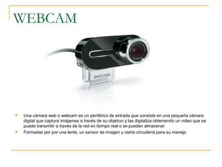 WEBCAM
 Una cámara web o webcam es un periférico de entrada que consiste en una pequeña cámara
digital que captura imágenes a través de su objetivo y las digitaliza obteniendo un video que se
puede transmitir a través de la red en tiempo real o se pueden almacenar.
 Formadas por por una lente, un sensor de imagen y cierta circuitería para su manejo.
 
