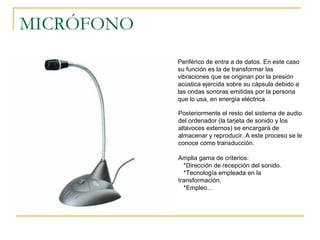 MICRÓFONO
 Periférico de entra a de datos. En este caso
su función es la de transformar las
vibraciones que se originan por la presión
acústica ejercida sobre su cápsula debido a
las ondas sonoras emitidas por la persona
que lo usa, en energía eléctrica.
Posteriormente el resto del sistema de audio
del ordenador (la tarjeta de sonido y los
altavoces externos) se encargará de
almacenar y reproducir. A este proceso se le
conoce como transducción.
Amplia gama de criterios:
*Dirección de recepción del sonido.
*Tecnología empleada en la
transformación.
*Empleo...
 