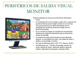 PERIFÉRICOS DE SALIDA VISUAL
MONITOR
Soporte estándar en el que se suministra la información
visual.
 Un ordenador forma una imagen a partir de un conjunto de
puntos de forma que la imagen creada no es continua,
sino que se forma en la retina del receptor por la
yuxtaposición de dichos puntos de imagen que se
denominan píxeles.
 En un monitor la imagen se visualiza por la activación
selectiva de multitud de elementos que se denominan
puntos de pantalla.
 Un sistema de video está formado por tres elemento
básicos: un controlador de video, una tarjeta de video o
gráfica y una pantalla o monitor.
 Los hay de diferentes tipos: LCD, TFT, Plasma, OLED.....
 Se diferencian por : Tamaño de pantalla, tamaño de
punto, ángulo de visión, resolución gráfica, gama de
colores, velocidad de respuesta, contraste, brillo....
 