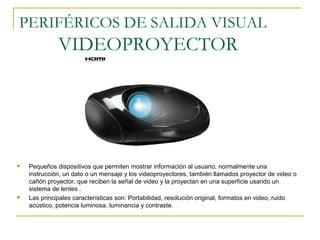 PERIFÉRICOS DE SALIDA VISUAL
VIDEOPROYECTOR
 Pequeños dispositivos que permiten mostrar información al usuario, normalmente una
instrucción, un dato o un mensaje y los videoproyectores, también llamados proyector de video o
cañón proyector, que reciben la señal de video y la proyectan en una superficie usando un
sistema de lentes .
 Las principales características son: Portabilidad, resolución original, formatos en video, ruido
acústico, potencia luminosa, luminancia y contraste.
 