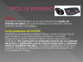 Teclado
(Periférico de Entrada): Es el más importante medio de
entrada de datos, el cual establece una relación directa
entre el usuario y el equipo.
Lector/grabadora de CD/DVD
(Periférico de Entrada y Salida): Tiene como función hacer
girar el disco a una velocidad constante y transferir
programas o datos desde el disco a la computadora o
viceversa. Esa operación es realizada a través de un cabezal
de lectura y grabación que se mueve hacia atrás y adelante
sobre la superficie del disco. Los datos grabados en el disco
pueden ser leídos y utilizados como fuente de consulta en
una operación futura.
 