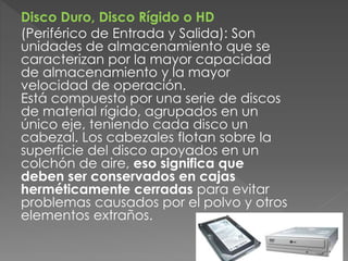 Disco Duro, Disco Rígido o HD
(Periférico de Entrada y Salida): Son
unidades de almacenamiento que se
caracterizan por la mayor capacidad
de almacenamiento y la mayor
velocidad de operación.
Está compuesto por una serie de discos
de material rígido, agrupados en un
único eje, teniendo cada disco un
cabezal. Los cabezales flotan sobre la
superficie del disco apoyados en un
colchón de aire, eso significa que
deben ser conservados en cajas
herméticamente cerradas para evitar
problemas causados por el polvo y otros
elementos extraños.
 