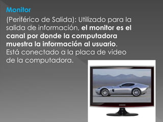 Monitor
(Periférico de Salida): Utilizado para la
salida de información, el monitor es el
canal por donde la computadora
muestra la información al usuario.
Está conectado a la placa de video
de la computadora.
 