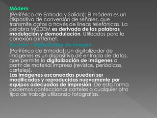 Módem
(Periférico de Entrada y Salida): El módem es un
dispositivo de conversión de señales, que
transmite datos a través de líneas telefónicas. La
palabra MÓDEM es derivada de las palabras
modulación y demodulación. Utilizados para la
conexión a internet.
Escáner - Digitalizador de imagen
(Periférico de Entrada): Un digitalizador de
imágenes es un dispositivo de entrada de datos,
que permite la digitalización de imágenes a
partir de material impreso (revistas, periódicos,
carteles).
Las imágenes escaneadas pueden ser
modificadas y reproducidas nuevamente por
equipos adecuados de impresión. De esta forma
podemos confeccionar carteles o cualquier otro
tipo de trabajo utilizando fotografías.
 