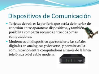 Dispositivos de Comunicación
 Tarjetas de red: es la periferia que actúa de interfaz de
conexión entre aparatos o dispositivos, y también
posibilita compartir recursos entre dos o mas
computadoras.
 Modem: es un dispositivo que convierte las señales
digitales en analógicas y viceversa, y permite así la
comunicación entre computadoras a través de la línea
telefónica o del cable modem.
 