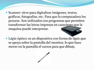  Scanner: sirve para digitalizar imágenes, textos,
gráficos, fotografías, etc. Para que la computadora los
procese. Son utilizados con programas que permiten
transformar las letras impresas en caracteres que la
maquina puede interpretar.
 Lápiz óptico: es un dispositivo con forma de lápiz que
se apoya sobre la pantalla del monitor, lo que hace
mover en la pantalla el cursos para que dibuje.
 