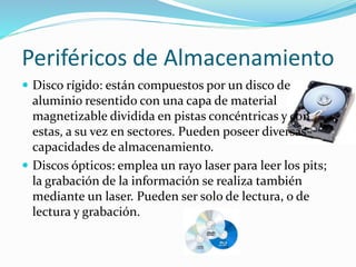 Periféricos de Almacenamiento
 Disco rígido: están compuestos por un disco de
aluminio resentido con una capa de material
magnetizable dividida en pistas concéntricas y con
estas, a su vez en sectores. Pueden poseer diversas
capacidades de almacenamiento.
 Discos ópticos: emplea un rayo laser para leer los pits;
la grabación de la información se realiza también
mediante un laser. Pueden ser solo de lectura, o de
lectura y grabación.
 