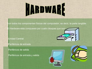 HARDWARE Son todos los componentes físicos del computador, es decir, la parte tangible. El Hardware esta compuesto por cuatro bloques que son: Unidad Central Periféricos de entrada Periféricos de salida Periféricos de entrada y salida 
