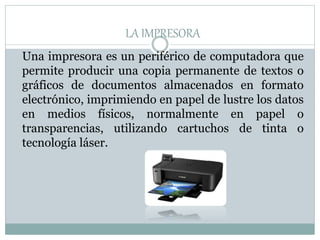LA IMPRESORA
Una impresora es un periférico de computadora que
permite producir una copia permanente de textos o
gráficos de documentos almacenados en formato
electrónico, imprimiendo en papel de lustre los datos
en medios físicos, normalmente en papel o
transparencias, utilizando cartuchos de tinta o
tecnología láser.
 