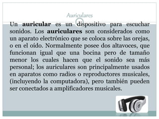 Auriculares
Un auricular es un dispositivo para escuchar
sonidos. Los auriculares son considerados como
un aparato electrónico que se coloca sobre las orejas,
o en el oído. Normalmente posee dos altavoces, que
funcionan igual que una bocina pero de tamaño
menor los cuales hacen que el sonido sea más
personal; los auriculares son principalmente usados
en aparatos como radios o reproductores musicales,
(incluyendo la computadora), pero también pueden
ser conectados a amplificadores musicales.
 